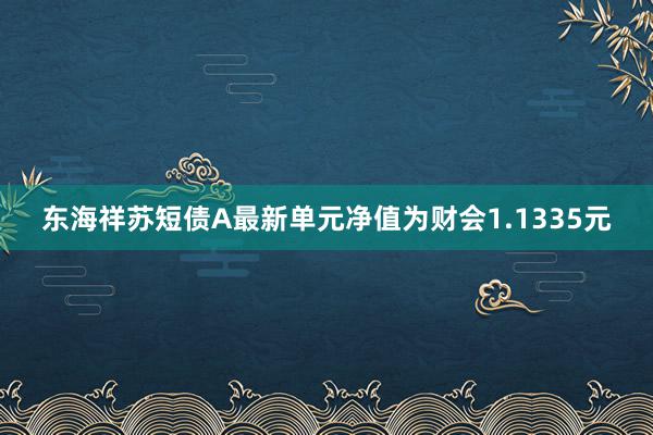 东海祥苏短债A最新单元净值为财会1.1335元